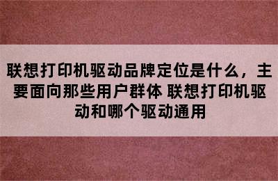 联想打印机驱动品牌定位是什么，主要面向那些用户群体 联想打印机驱动和哪个驱动通用